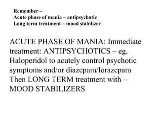 Remember –
Acute phase of mania – antipsychotic
Long term treatment – mood stabilizer

ACUTE PHASE OF MANIA: Immediate
treatment: ANTIPSYCHOTICS – eg.
Haloperidol to acutely control psychotic
symptoms and/or diazepam/lorazepam
Then LONG TERM treatment with –
MOOD STABILIZERS

 
