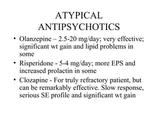 ATYPICAL
ANTIPSYCHOTICS
• Olanzepine – 2.5-20 mg/day; very effective;
significant wt gain and lipid problems in
some
• Risperidone - 5-4 mg/day; more EPS and
increased prolactin in some
• Clozapine - For truly refractory patient, but
can be remarkably effective. Slow response,
serious SE profile and significant wt gain

 