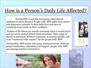 How is a Person’s Life Life
How is a Person’s DailyDailyAffected?
affected? disease
Having BPD is just like having any other

(diabetes or heart disease). People with BPD suffer from manic
and depressive episodes in their daily lives and have to
constantly keep watch on their condition.
Victims of the illness are usually extremely tired or overly hyper
and are not in control of their brain functions. Their range of
moods is abnormal. Without treatment, it worsens quickly. Life
is an “emotional roller coaster” for the people with BPD.
Fortunately, BPD comes with many treatment forms. With the
proper medication, education, and support, people with BPD
can manage and live normal lives.

 