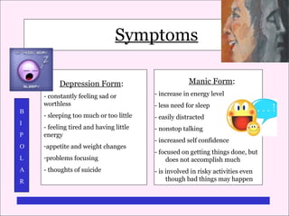 Symptoms
Symptoms of Bipolar Disorder
Depression Form:

Manic Form:

- constantly feeling sad or
worthless

- increase in energy level

- sleeping too much or too little

- easily distracted

P

- feeling tired and having little
energy

- nonstop talking

O

-appetite and weight changes

L

-problems focusing

A

- thoughts of suicide

B
I

R

- less need for sleep

- increased self confidence
- focused on getting things done, but
does not accomplish much
- is involved in risky activities even
though bad things may happen

 