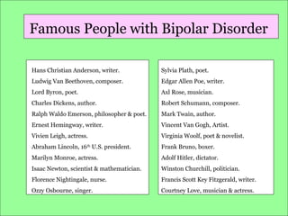 Famous People with Bipolar Disorder
Hans Christian Anderson, writer.

Sylvia Plath, poet.

Ludwig Van Beethoven, composer.

Edgar Allen Poe, writer.

Lord Byron, poet.

Axl Rose, musician.

Charles Dickens, author.

Robert Schumann, composer.

Ralph Waldo Emerson, philosopher & poet.

Mark Twain, author.

Ernest Hemingway, writer.

Vincent Van Gogh, Artist.

Vivien Leigh, actress.

Virginia Woolf, poet & novelist.

Abraham Lincoln, 16th U.S. president.

Frank Bruno, boxer.

Marilyn Monroe, actress.

Adolf Hitler, dictator.

Isaac Newton, scientist & mathematician.

Winston Churchill, politician.

Florence Nightingale, nurse.

Francis Scott Key Fitzgerald, writer.

Ozzy Osbourne, singer.

Courtney Love, musician & actress.

 