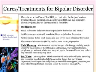 Cures/Treatments for Bipolar Disorder
Cures/Treatments for Bipolar

Disorder

There is no actual “cure” for BPD yet, but with the help of various
treatments and medications, people with BPD can live normally.
These are just a few of the treatments for BPD:
Medications:
Mood Stabilizers- delay and relieve episodes of depression and mania
Antidepressants- work with mood stabilizers to help slow depression
Antipsychotics- helps treat mania and also severe cases of mania/depression
Electroconvulsive therapy (ECT)- used to treat mania/depression

Talk Therapy: Also known as psychotherapy, talk therapy can help people
with BPD make sense of their thoughts and feelings. Through talk therapy,
people can get valuable advice and support, regain their confidence, and reduce
any strain or stress they may have.

Self Care: Learning about BPD is the first critical step in self-care. Tracking
and recording moods is also helpful. Avoiding things that may trigger
depression/manic episodes and joining a mental illness support group are just
a few other things that can help you lessen the stress of having BPD.

 