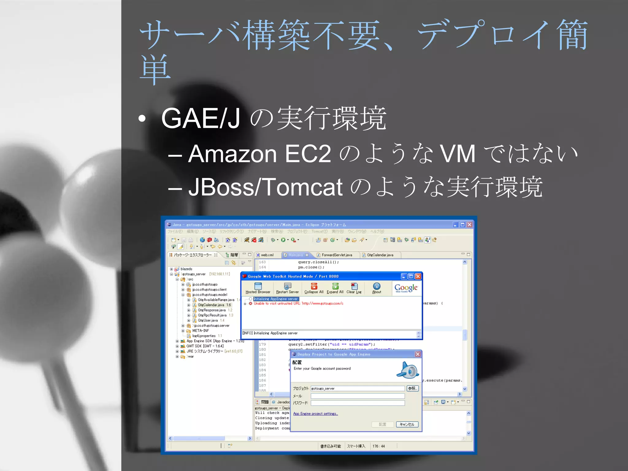 サーバ構築不要、デプロイ簡単 GAE/J の実行環境 Amazon EC2 のような VM ではない JBoss/Tomcat のような実行環境 