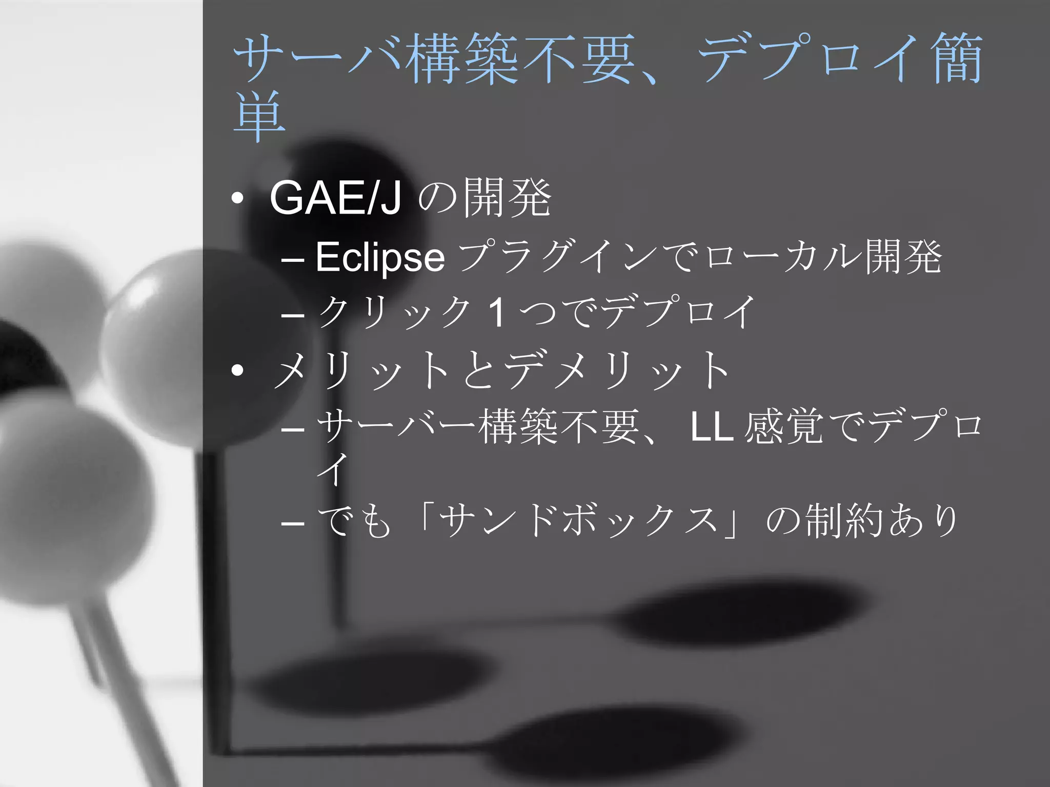 サーバ構築不要、デプロイ簡単 GAE/J の開発 Eclipse プラグインでローカル開発 クリック 1 つでデプロイ メリットとデメリット サーバー構築不要、 LL 感覚でデプロイ でも「サンドボックス」の制約あり 