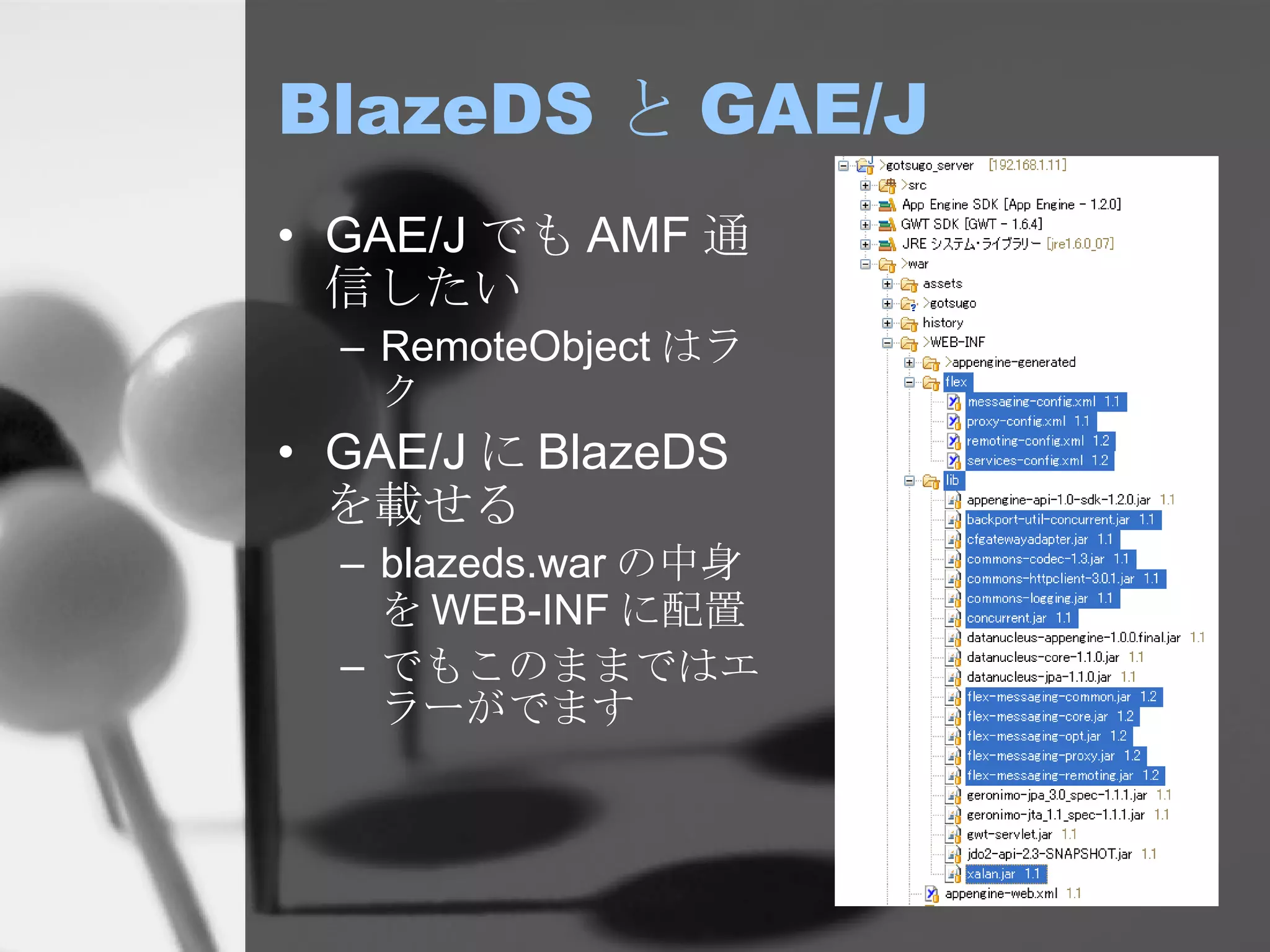 BlazeDS と GAE/J GAE/J でも AMF 通信したい RemoteObject はラク GAE/J に BlazeDS を載せる blazeds.war の中身を WEB-INF に配置 でもこのままではエラーがでます 