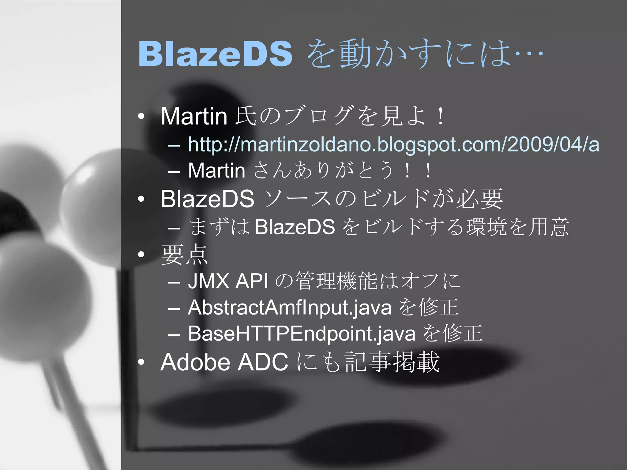 BlazeDS を動かすには… Martin 氏のブログを見よ！ http://martinzoldano.blogspot.com/2009/04/appengine-adobe-blazeds-fix.html Martin さんありがとう！！ BlazeDS ソースのビルドが必要 まずは BlazeDS をビルドする環境を用意 要点 JMX API の管理機能はオフに AbstractAmfInput.java を修正 BaseHTTPEndpoint.java を修正 Adobe ADC にも記事掲載 