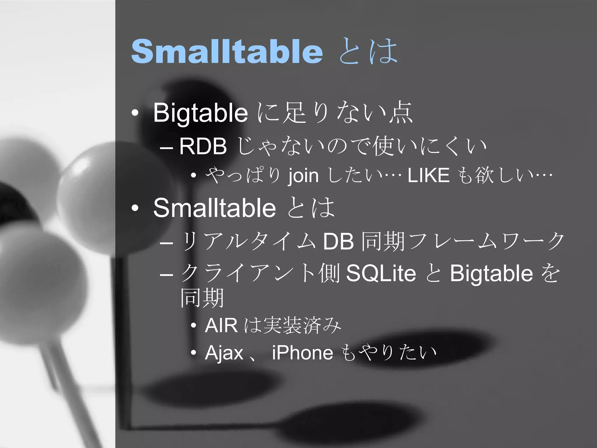 Smalltable とは Bigtable に足りない点 RDB じゃないので使いにくい やっぱり join したい… LIKE も欲しい… Smalltable とは リアルタイム DB 同期フレームワーク クライアント側 SQLite と Bigtable を同期 AIR は実装済み Ajax 、 iPhone もやりたい 