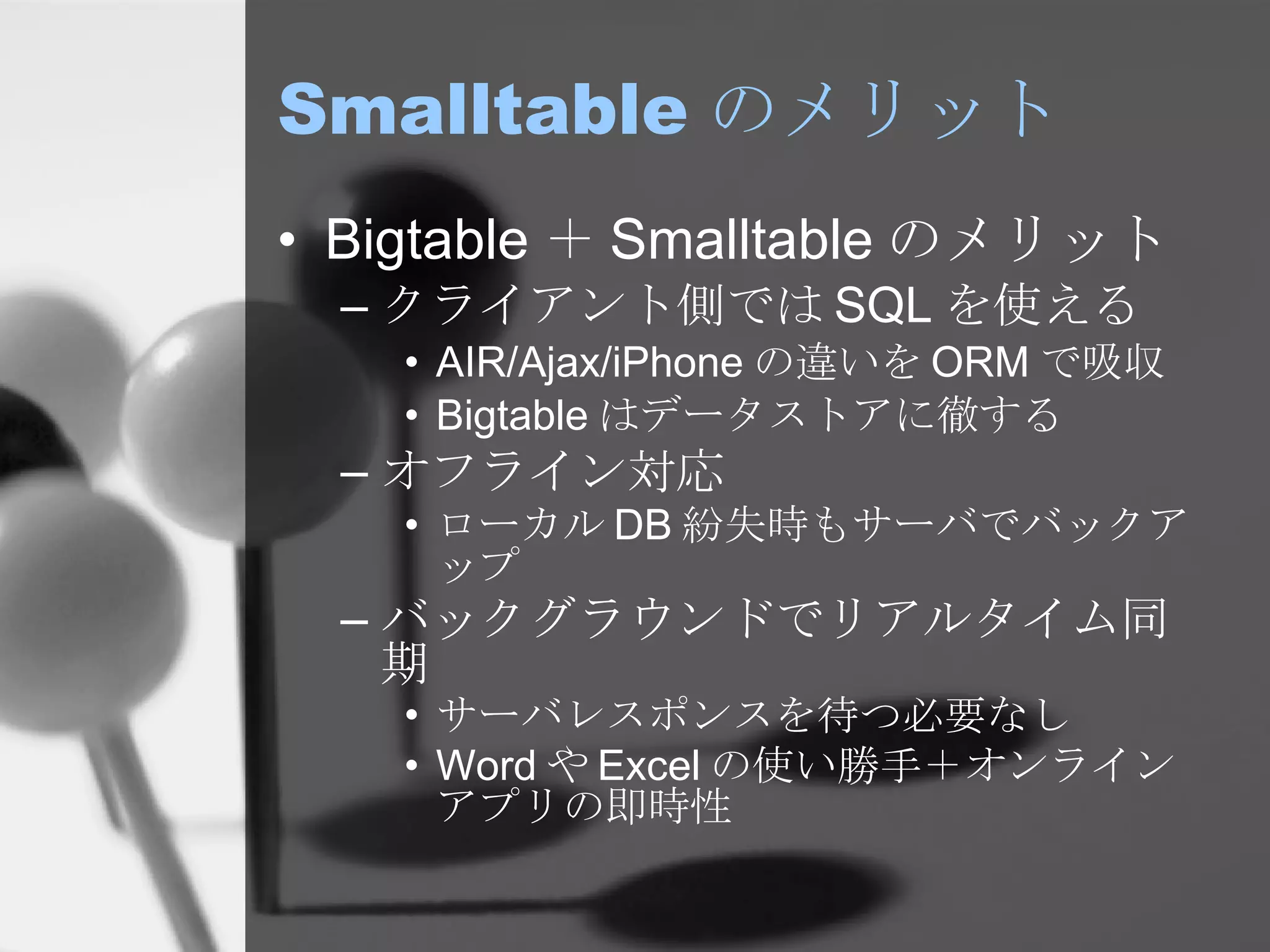 Smalltable のメリット Bigtable ＋ Smalltable のメリット クライアント側では SQL を使える AIR/Ajax/iPhone の違いを ORM で吸収 Bigtable はデータストアに徹する オフライン対応 ローカル DB 紛失時もサーバでバックアップ バックグラウンドでリアルタイム同期 サーバレスポンスを待つ必要なし Word や Excel の使い勝手＋オンラインアプリの即時性 