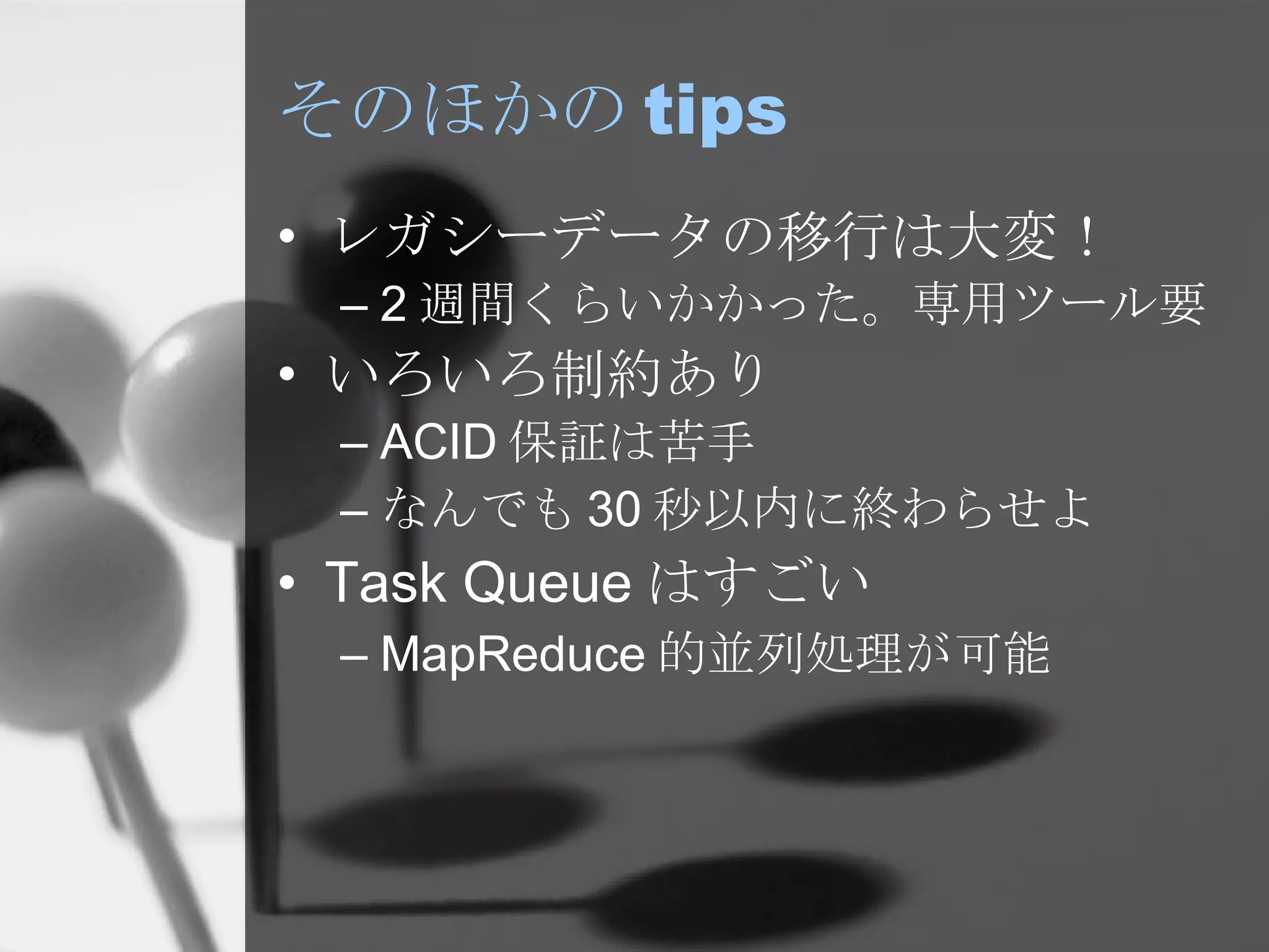 そのほかの tips レガシーデータの移行は大変！ 2 週間くらいかかった。専用ツール要 いろいろ制約あり ACID 保証は苦手 なんでも 30 秒以内に終わらせよ Task Queue はすごい MapReduce 的並列処理が可能 