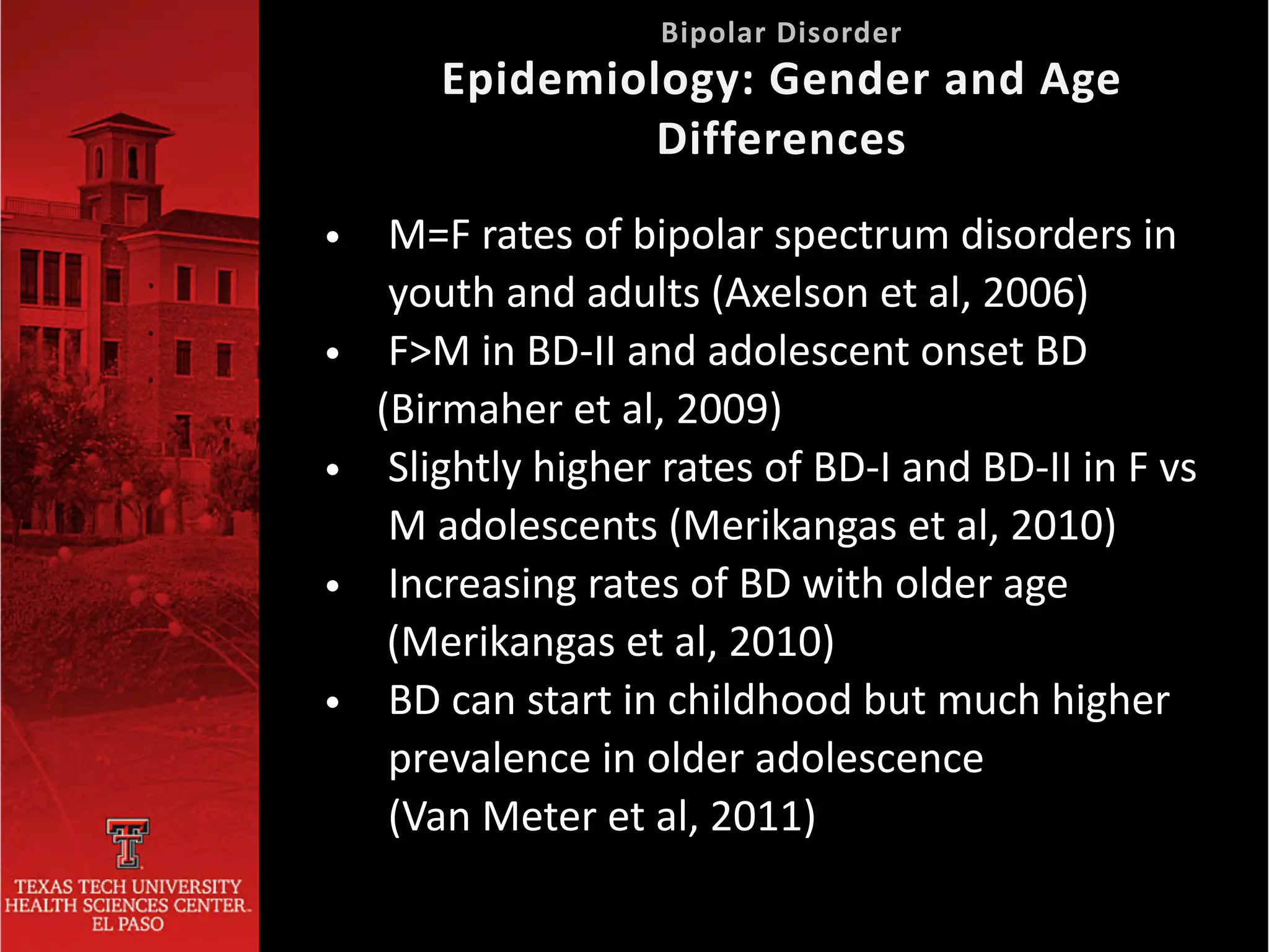 • M=F rates of bipolar spectrum disorders in
youth and adults (Axelson et al, 2006)


• F>M in BD-II and adolescent onset BD


(Birmaher et al, 2009)


• Slightly higher rates of BD-I and BD-II in F vs
M adolescents (Merikangas et al, 2010)


• Increasing rates of BD with older age


(Merikangas et al, 2010)


• BD can start in childhood but much higher


	
prevalence in older adolescence


	
(Van Meter et al, 2011)
Bipolar Disorder
 
Epidemiology: Gender and Age
Differences
 