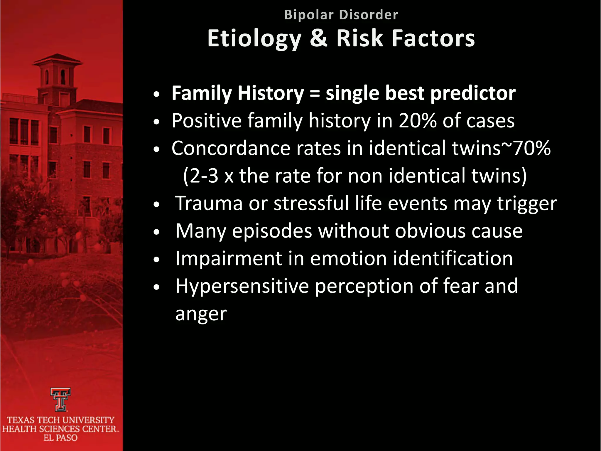 • Family History = single best predictor


• Positive family history in 20% of cases


• Concordance rates in identical twins~70%


(2-3 x the rate for non identical twins)


• Trauma or stressful life events may trigger


• Many episodes without obvious cause


• Impairment in emotion identification


• Hypersensitive perception of fear and
anger
 
Bipolar Disorder
 
Etiology & Risk Factors
 