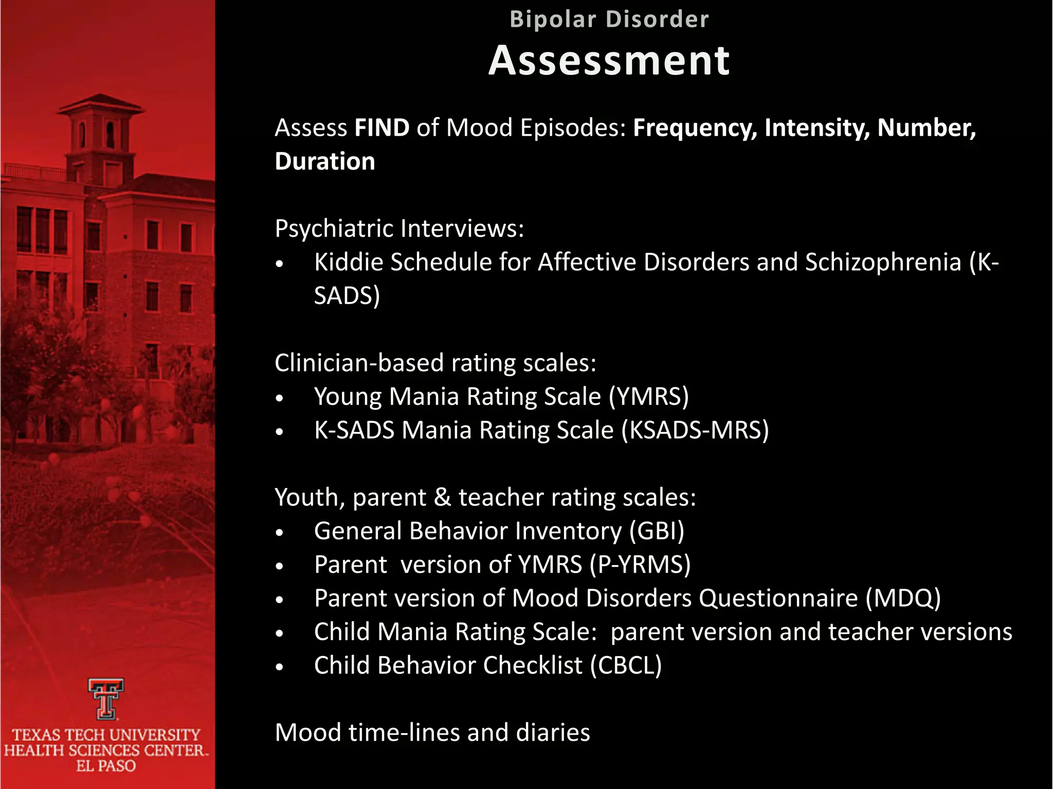 Assess FIND of Mood Episodes: Frequency, Intensity, Number,
Duration


Psychiatric Interviews:


• Kiddie Schedule for Affective Disorders and Schizophrenia (K-
SADS)


Clinician-based rating scales:


• Young Mania Rating Scale (YMRS)


• K-SADS Mania Rating Scale (KSADS-MRS)


Youth, parent & teacher rating scales:


• General Behavior Inventory (GBI)


• Parent version of YMRS (P-YRMS)


• Parent version of Mood Disorders Questionnaire (MDQ)


• Child Mania Rating Scale: parent version and teacher versions


• Child Behavior Checklist (CBCL)


Mood time-lines and diaries
Bipolar Disorder
 
Assessment
 