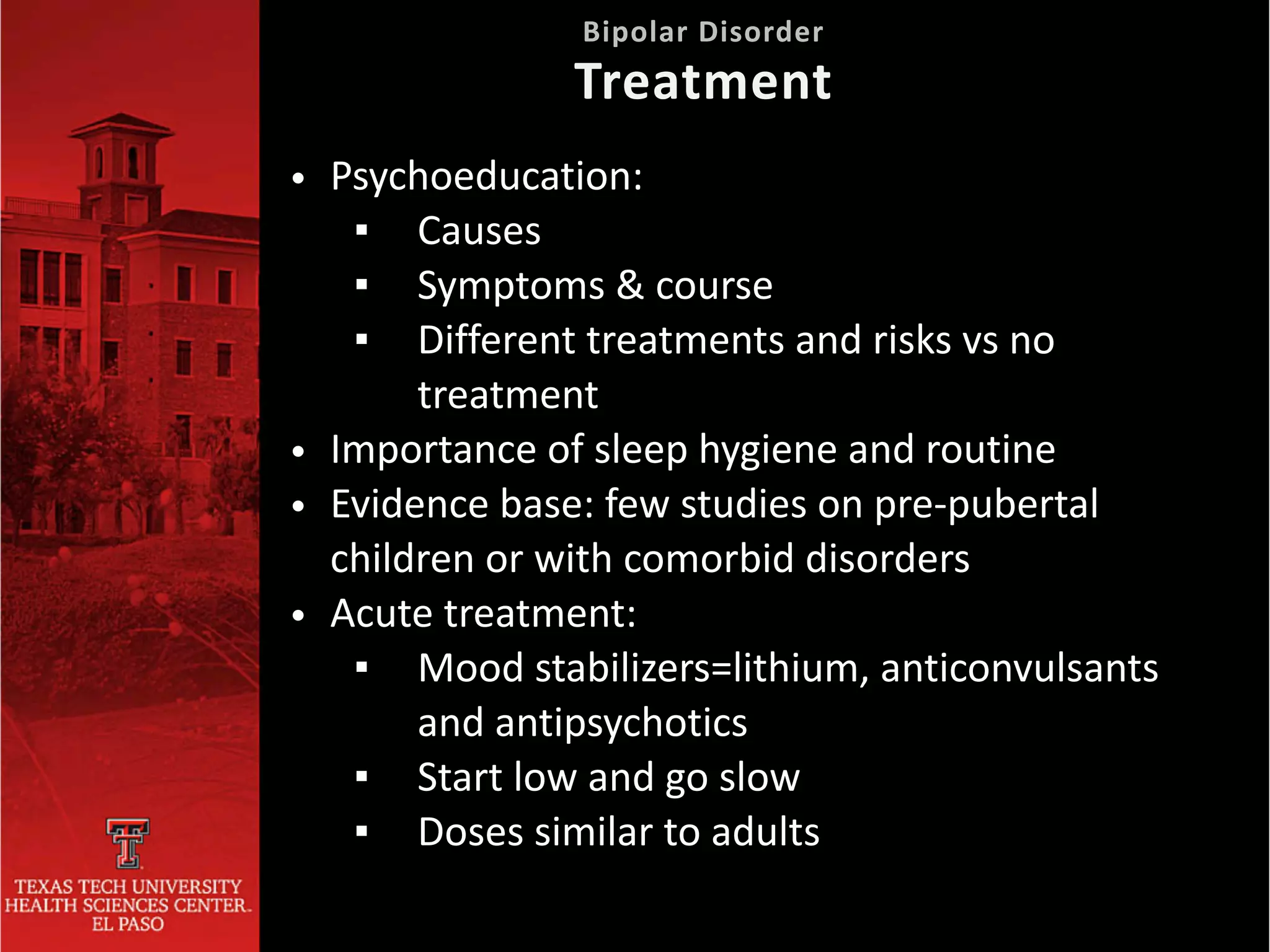 • Psychoeducation:


▪ Causes


▪ Symptoms & course


▪ Different treatments and risks vs no
treatment


• Importance of sleep hygiene and routine


• Evidence base: few studies on pre-pubertal
children or with comorbid disorders


• Acute treatment:


▪ Mood stabilizers=lithium, anticonvulsants
and antipsychotics


▪ Start low and go slow


▪ Doses similar to adults
Bipolar Disorder
 
Treatment
 
