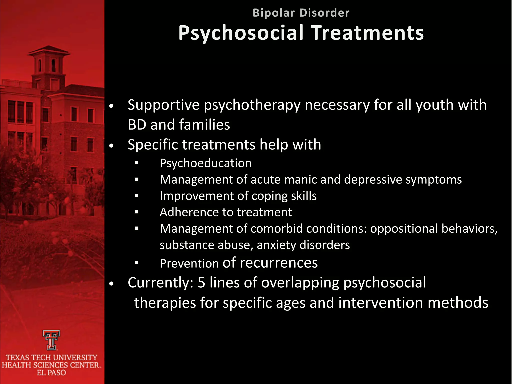 • Supportive psychotherapy necessary for all youth with
BD and families


• Specific treatments help with


▪ Psychoeducation


▪ Management of acute manic and depressive symptoms


▪ Improvement of coping skills


▪ Adherence to treatment


▪ Management of comorbid conditions: oppositional behaviors,
substance abuse, anxiety disorders


▪ Prevention of recurrences


• Currently: 5 lines of overlapping psychosocial


	
therapies for specific ages and intervention methods
Bipolar Disorder
 
Psychosocial Treatments
 