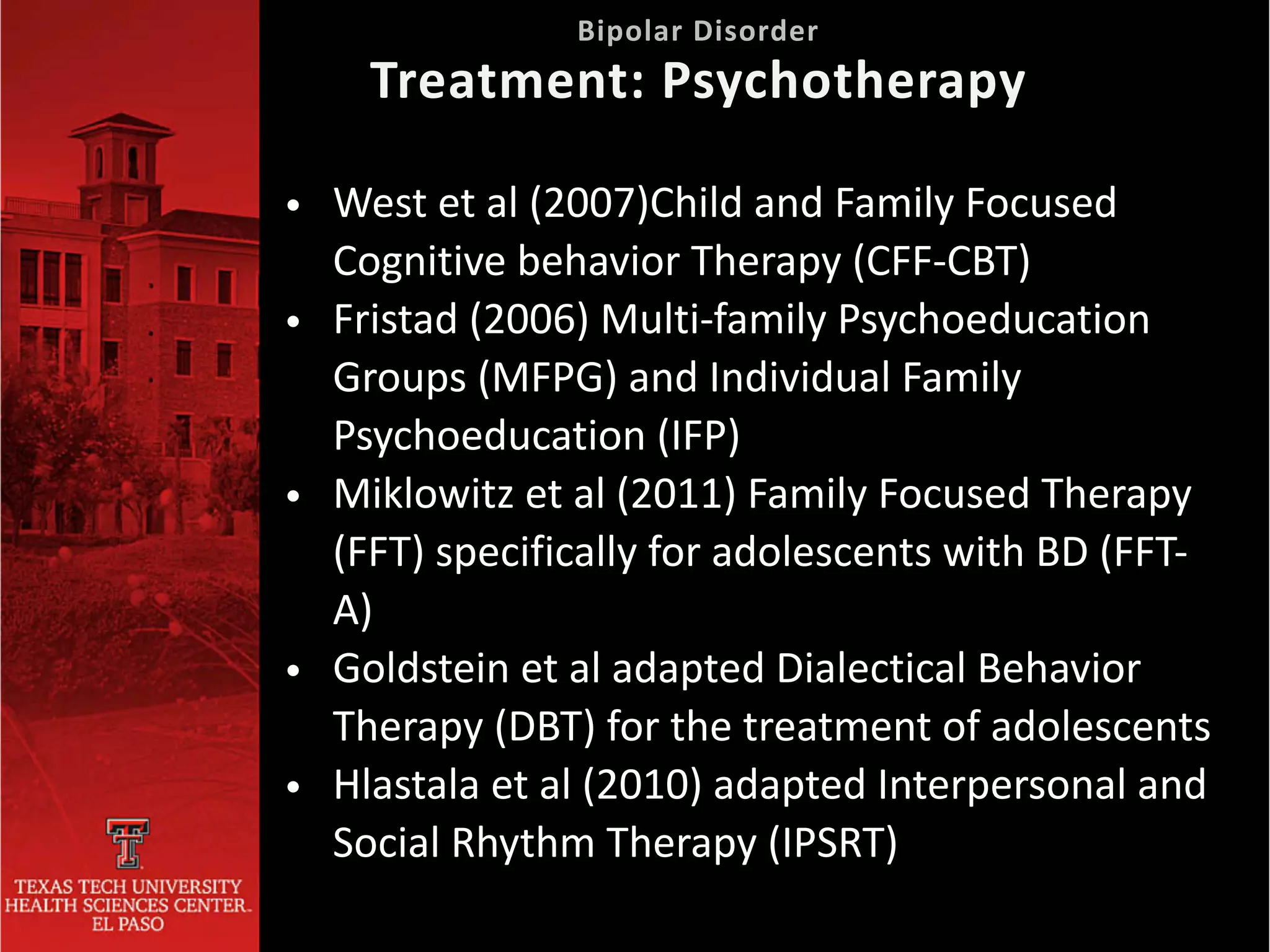 • West et al (2007)Child and Family Focused
Cognitive behavior Therapy (CFF-CBT)


• Fristad (2006) Multi-family Psychoeducation
Groups (MFPG) and Individual Family
Psychoeducation (IFP)


• Miklowitz et al (2011) Family Focused Therapy
(FFT) specifically for adolescents with BD (FFT-
A)


• Goldstein et al adapted Dialectical Behavior
Therapy (DBT) for the treatment of adolescents


• Hlastala et al (2010) adapted Interpersonal and
Social Rhythm Therapy (IPSRT)
 
Bipolar Disorder
 
Treatment: Psychotherapy
 