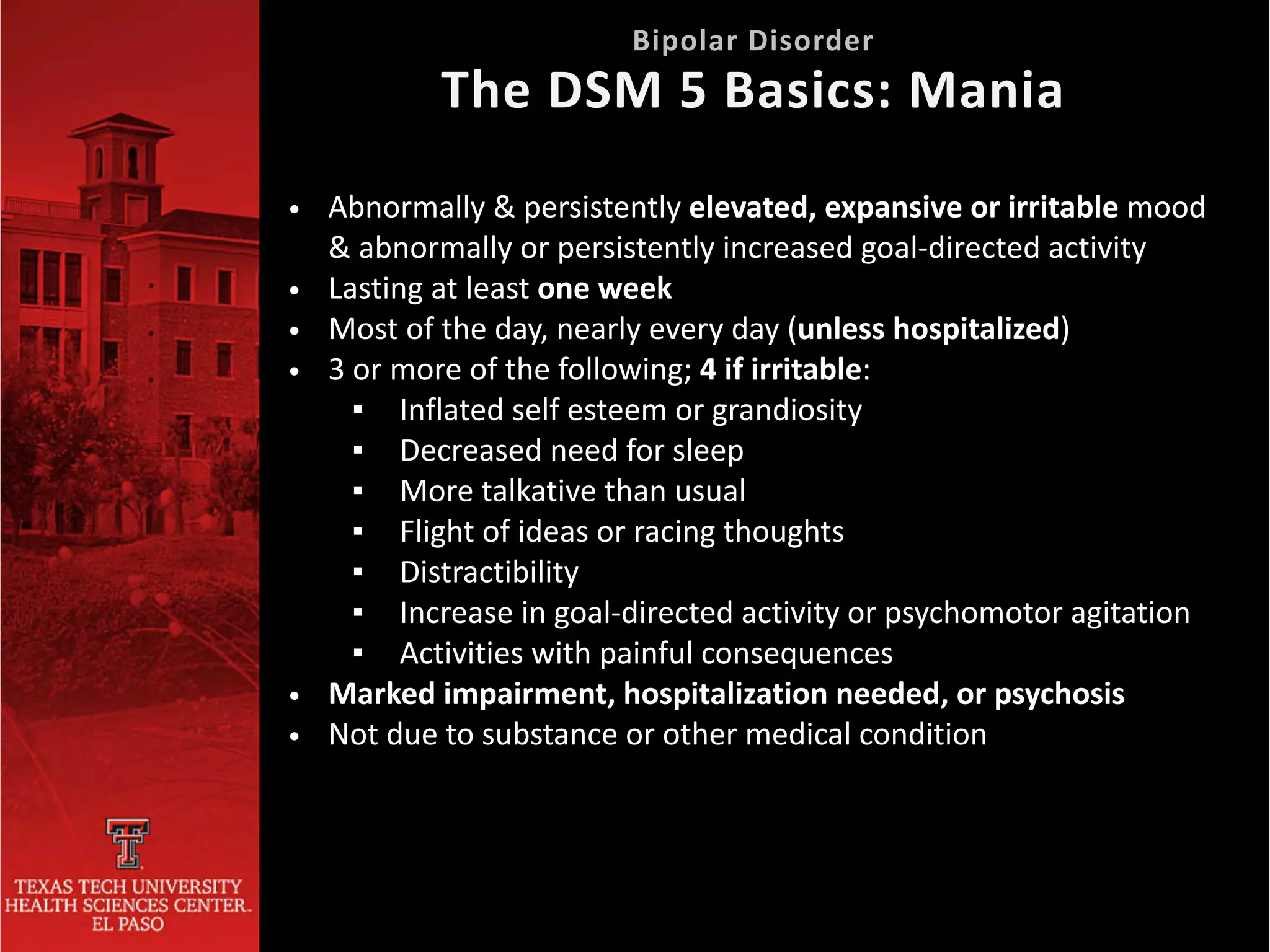 • Abnormally & persistently elevated, expansive or irritable mood
& abnormally or persistently increased goal-directed activity


• Lasting at least one week


• Most of the day, nearly every day (unless hospitalized)


• 3 or more of the following; 4 if irritable:


▪ Inflated self esteem or grandiosity


▪ Decreased need for sleep


▪ More talkative than usual


▪ Flight of ideas or racing thoughts


▪ Distractibility


▪ Increase in goal-directed activity or psychomotor agitation


▪ Activities with painful consequences


• Marked impairment, hospitalization needed, or psychosis


• Not due to substance or other medical condition
Bipolar Disorder
 
The DSM 5 Basics: Mania
 