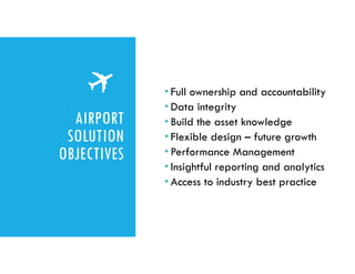 AIRPORT
SOLUTION
OBJECTIVES
 Full ownership and accountability
 Data integrity
 Build the asset knowledge
 Flexible design – future growth
 Performance Management
 Insightful reporting and analytics
 Access to industry best practice
 