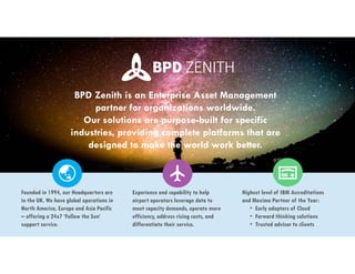 Founded in 1994, our Headquarters are
in the UK. We have global operations in
North America, Europe and Asia Pacific
– offering a 24x7 ‘Follow the Sun’
support service.
Highest level of IBM Accreditations
and Maximo Partner of the Year:
• Early adopters of Cloud
• Forward thinking solutions
• Trusted advisor to clients
Experience and capability to help
airport operators leverage data to
meet capacity demands, operate more
efficiency, address rising costs, and
differentiate their service.
BPD Zenith is an Enterprise Asset Management
partner for organizations worldwide.
Our solutions are purpose-built for specific
industries, providing complete platforms that are
designed to make the world work better.
 