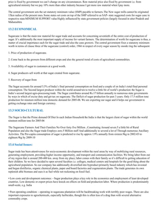 price is fixed by government we can’t change on any circumstances. Raw material price also fixed by government i.e. from
agricultural ministry but we pay 10% more than other industry because I get more raw material when I pay more.

The central government sets the set statutory minimum value (SMP) payable to farmers. The New sugar mills cannot be originated
15km radius of the present ones. Some states set costs on top of the SMP referred to as SAP- state suggested costs for sugar cane in
respective state MINIMUM SUPPORT value Highly influenced by state government policies (largely focused in utter Pradesh and
Maharashtra.

13.2 ECONOMICAL

Sugarcane is that the main raw material for sugar trade and accounts for concerning seventieth of the entire cost of production of
sugar. It’s additionally the most important supply of income for variant farmers. The determination of worth for sugarcane is thus, a
matter of crucial importance each for the sugar trade and also the cane growers. The central government fixes a statutory minimum
worth in terms of clause three of the sugarcane (control) order, 1966 in respect of every sugar season by onside ring the subsequent

1. Price of production of sugarcane.

2. Come back to the growers from different crops and also the general trend of costs of agricultural commodities.

3. Availability of sugar to customers at a good worth.

4. Sugar producers sell worth at that sugar created from sugarcane.

5. Recovery of sugar from

The Sugar accounts for around 5.5% of India’s final personal consumption on food and a couple of on India’s total final personal
consumption. The Second largest producer within the world around ten to twelve a little bit of world’s production the Sugar is
India’s second largest agro-processing trade. The Sugar contributes around Rs.17 billion annually to numerous state governments
by ways in which of excise duty and get tax on sugarcane. The Deficit of sugar production for past 3 years. Only 17.5 million tone
production for nineteen million tone domestic demand for 2005-06. We are exporting our sugar and it helps our government to
getting exchange rates and foreign currency.

13.3 SOCIO-CULTURAL

The Sugar is that the Prime demand Of Diet In each Indian Household the India is that the largest client of sugar within the world
nineteen million tons for 2005-06

The Sugarcane Farmers And Their Families No Over forty five Million , Constituting Around seven.5 a little bit of Rural
Population and also the Sugar trade Employs zero.5 Million staff And additionally to several a lot of Through numerous Ancillary
Activities. The Per-capita consumption of sugar is predicted to rise by approx 1.9% annually from sixteen.9kg in 2002-03 to
eighteen.9kg by 2009-10

13.4 Social Issues:

Sugar trade has been attentiveness for socio-economic development within the rural areas by way of mobilizing rural resources,
generating employment, providing higher income opportunity, and transport and communication facilities. We bring labor from out
of my region that is around 200-400 km. away from my place; labor comes with their family so it’s difficult to getting education of
their children. So we have decided to open several faculties i.e. colleges, medical centers and hospitals for the good thing about the
agricultural population. So our company has additionally diversified into byproduct primarily based industry which has invested
and began distilleries, organic chemical plants, paper and board factories and cogeneration plants. The trade generates its own
replenish able biomass and uses it as fuel while not reckoning on fossil fuel.

• Low costs and development outcomes: - Sugar production plays a key role in the economics and employment of least developed
countries. Low domestic or export prices have knock-on effects on field and production labor. Where production is predominantly
small-scale, e.g. India

• Poor operating condition: - operating in sugarcane plantation will be backbreaking work with terribly poor wages. There are also
important exposures to agrochemicals, especially herbicides, though this is often less of a drag than with several alternative
commodity crops.
 
