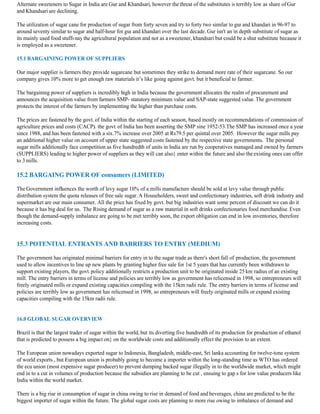 Alternate sweeteners to Sugar in India are Gur and Khandsari, however the threat of the substitutes is terribly low as share of Gur
and Khandsari are declining.

The utilization of sugar cane for production of sugar from forty seven and try to forty two similar to gur and khandari in 96-97 to
around seventy similar to sugar and half-hour for gur and khandari over the last decade. Gur isn't an in depth substitute of sugar as
its mainly used food stuffs nay the agricultural population and not as a sweetener, khandsari but could be a shut substitute because it
is employed as a sweetener.

15.1 BARGAINING POWER OF SUPPLIERS

Our major supplier is farmers they provide sugarcane but sometimes they strike to demand more rate of their sugarcane. So our
company gives 10% more to get enough raw materials it’s like going against govt. but it beneficial to farmer.

The bargaining power of suppliers is incredibly high in India because the government allocates the realm of procurement and
announces the acquisition value from farmers SMP- statutory minimum value and SAP-state suggested value. The government
protects the interest of the farmers by implementing the higher than purchase costs.

The prices are fastened by the govt. of India within the starting of each season, based mostly on recommendations of commission of
agriculture prices and costs (CACP). the govt. of India has been asserting the SMP sine 1952-53.The SMP has increased once a year
since 1988, and has been fastened with a six.7% increase over 2005 at Rs79.5 per quintal over 2005. However the sugar mills pay
an additional higher value on account of upper state suggested costs fastened by the respective state governments. The personal
sugar mills additionally face competition as five hundredth of units in India are run by cooperatives managed and owned by farmers
(SUPPLIERS) leading to higher power of suppliers as they will can also} enter within the future and also the existing ones can offer
to 3 mills.

15.2 BARGAING POWER OF consumers (LIMITED)

The Government influences the worth of levy sugar 10% of a mills manufacture should be sold at levy value through public
distribution system the quota releases of free sale sugar. A Householders, sweet and confectionary industries, soft drink industry and
supermarket are our main consumer. All the price has fixed by govt. but big industries want some percent of discount we can do it
because it has big deal for us. The Rising demand of sugar as a raw material in soft drinks confectionaries food merchandise. Even
though the demand-supply imbalance are going to be met terribly soon, the export obligation can end in low inventories, therefore
increasing costs.


15.3 POTENTIAL ENTRANTS AND BARRIERS TO ENTRY (MEDIUM)

The government has originated minimal barriers for entry in to the sugar trade as there's short fall of production, the government
used to allow incentives to line up new plants by granting higher free sale for 1st 5 years that has currently been withdrawn to
support existing players, the govt. policy additionally restricts a production unit to be originated inside 25 km radius of an existing
mill. The entry barriers in terms of license and policies are terribly low as government has relicensed in 1998, so entrepreneurs will
freely originated mills or expand existing capacities compiling with the 15km radii rule. The entry barriers in terms of license and
policies are terribly low as government has relicensed in 1998, so entrepreneurs will freely originated mills or expand existing
capacities compiling with the 15km radii rule.


16.0 GLOBAL SUGAR OVERVIEW

Brazil is that the largest trader of sugar within the world, but its diverting five hundredth of its production for production of ethanol
that is predicted to possess a big impact on} on the worldwide costs and additionally effect the provision to an extent.

The European union nowadays exported sugar to Indonesia, Bangladesh, middle-east, Sri lanka accounting for twelve-tone system
of world exports , but European union is probably going to become a importer within the long-standing time as WTO has ordered
the ecu union (most expensive sugar producer) to prevent dumping backed sugar illegally in to the worldwide market, which might
end in to a cut in volumes of production because the subsidies are planning to be cut , ensuing to gap s for low value producers like
India within the world market.

There is a big rise in consumption of sugar in china owing to rise in demand of food and beverages, china are predicted to be the
biggest importer of sugar within the future. The global sugar costs are planning to more rise owing to imbalance of demand and
 