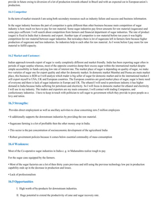 provide in future owing to diversion of a lot of production towards ethanol in Brazil and with an expected cut in European union’s
production.

16.1 Competitor

In the term of market research I am using both secondary resources such as industry failure and success and business information.

In the sugar industry business the part of competitor is quite different than other business because main competition of sugar
industry is how much we have to pay for raw material. Some sugar industries pay fewer amounts for raw material (sugarcane) and
some pays sufficient. I will search about competition from farmers and financial department of sugar industries. The rate of product
(sugar) is fixed in India that is domestic and export. Another type of competitor is raw material before ten years it was highly
competition for raw material between sugar industries. But nowadays there is lot of sugarcane left in farmers farm because higher
production of sugarcane and less industries. So industries help to each other for raw material. As I wrote before I pay more for raw
material to fulfill capacity.


16.2 Market and Customer:

Indian approach towards export of sugar is vastly completely different and market friendly. India has been exporting sugar often in
periods of sugar surplus whereas, most of the opposite countries dump their excess sugar within the international market despite
simple accessibility to funds carrying low rate of interest rate. The market place of sugar is depending on quality of sugar, we make
two varieties of sugar one for export quality and other for domestic market. In domestic market Mumbai and Poona are main market
place, this business is B2B so I will analyze which trader is big seller of sugar for domestic market and in the international market I
will export myself to USA, UK and European countries. The European countries are good market place of sugar, sugar is basic need
of everyone and there is lack of sugar industries in Europe and UK. The ethanol I will send to petroleum industry it has higher
demand in India because India suffering for petroleum and electricity. So I will focus in domestic market for ethanol and electricity
I will use in my industry. The traders and exporters are my main consumer, I will contact with trading Companies, and
confectionary industries. I have to keep in touch with politician to sell sugar to government which they provide to poor people as a
levy and ration.

16.3 Strengths:

Provides direct employment as well as ancillary activities to close concerning zero.5 million employees

• It additionally supports the downstream industries by providing the raw material.

• Sugarcane farming is a lot of profitable then the other money crop in India.

• This sector is the put concentration of socioeconomic development of the agricultural India

• Robust government policies because it comes below essential commodity of mass consumption

16.4 Weakness:

Most of the Co-operative sugar industries in India e. g. in Maharashtra realize tough to pay

For the sugar cane equipped by the farmers.

• Most of the sugar factories are a lot of then thirty years previous and still using the previous technology low put in production
capability ends up in the decrease in production and losses.

• Lack of professionalism

16.5 Opportunities

       I. High worth of by-products for downstream industries.

       II. Huge potential to extend the productivity of cane and sugar recovery rate.
 