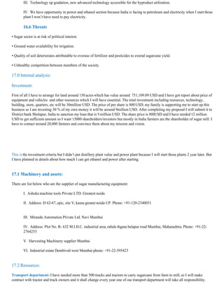 III. Technology up gradation, new advanced technology accessible for the byproduct utilization.

        IV. We have opportunity in power and ethanol section because India is facing to petroleum and electricity when I start those
        plant I won’t have need to pay electricity.

        16.6 Threats

• Sugar sector is at risk of political interest.

• Ground water availability for irrigation.

• Quality of soil deteriorates attributable to overuse of fertilizer and pesticides to extend sugarcane yield.

• Unhealthy competition between members of the society.

17.0 Internal analysis:

Investment:

First of all I have to arrange for land around 150 acres which has value around 751,109.09 USD and I have got report about price of
equipment and vehicles and other resources which I will have essential. The total investment including resources, technology,
building, store, quarters, etc will be 30million USD. The price of per share is 800 USD; my family is supporting me to start up this
business so I am investing 30 % of my own money it will be around 9million USD. After completing my proposal I will submit it to
District bank Sholapur, India to sanction my loan that is 9 million USD. The share price is 800USD and I have needed 12 million
USD to get sufficient amount so I want 15000 shareholders/investors but mostly in India farmers are the shareholder of sugar mill. I
have to contact around 20,000 farmers and convince them about my mission and vision.




This is the investment criteria but I didn’t put distillery plant value and power plant because I will start those plants 2 year later. But
I have planned in details about how much I can get ethanol and power after starting.


17.1 Machinery and assets:

There are list below who are the supplier of sugar manufacturing equipment:

        I. Ashoka machine tools Private LTD. Greatest noida

        II. Address: D 62-67, epic, site V, kasna greater noida UP. Phone: +91-120-2340031


        III. Miranda Automation Private Ltd. Navi Mumbai

        IV. Address: Plot No. R- 632 M.I.D.C. industrial area, rabale thgane belapur road Mumbai, Maharashtra. Phone: +91-22-
        2764253

        V. Harvesting Machinery supplier Mumbai

        VI. Industrial estate Dombivali west Mumbai phone: +91-22-595423


17.2 Resources:

Transport department: I have needed more than 500 trucks and tractors to carry sugarcane from farm to mill, so I will make
contract with tractor and truck owners and it shall change every year one of our transport department will take all responsibility.
 