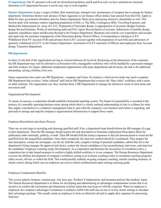 IT department: Our IT specialist will work for all technical problems and R and D as well, we have attached our chemical
laboratory to IT department because it can be easy way to work together.

Finance Department: to pay a wages of labor, Raw material pay, transport rent, maintenance of company has to arrange by finance
department. Sometimes farmer want advance of their sugarcane so our finance officer deduct loan amount from their bill. Apply to
Bank for loan, government subsidiary done by finance department. Share price and paying interest to shareholder as well. This
Section deals with monetary matters regarding preparation of bills i.e. Pay Bills, Contingency Bills, Travelling Expenses, and
Medical Re-Imbursement etc. Issue of L.O.C, Preparation of Surrender &amp; re-appropriation of accounts, Budget Estimate
&amp; Revised Estimate. Works of entertaining audit and PAC report, Reconciliation of accounts. Submission of monthly &amp;
quarterly expenditure report and Revenue Receipt to the Finance Department. Maintains and controls over expenditure and receipts
and supervises the monetary management of the Directorate &amp; District Offices. Correspondences relating to G.P.F.
Withdrawal from P.F Account (N.R) and advance from G.P.F. account together with preparation of such bills and submission of
quarterly withdrawal of G.P.F. to the Finance Department. Assortment of G.P.F statement of Officers and employees from Account
&amp; Treasuries Department.

HR department:

In short, it's the hub of the organization serving as a liaison between all involved. Reckoning on the dimensions of the corporate,
the HR Department may well be referred to as Personnel with a manageable workforce who will be handled by a personnel manager
and little workers. For larger, additional complicated organizations with many departments and divisions, the task is far additional
demanding, seizing a lifetime of its own.

Some corporations have quite one HR Department - company and Union. for instance, a food service trade may need a company
HR Department that oversees “white collared" staff and an HR Department that oversees the “blue collar" workforce with a stress
on labor relations. The organization can, thus, institute these 2 HR Departments to manage the distinctive wants of each union and
non-union staff.

Organizational Development:

To ensure its success, a corporation should establish a hierarchal reporting system. The funnel of responsibility is essential to the
potency of a smoothly operating business entity during which there's a clearly outlined understanding of who is to blame for what.
they supply consultation to a company's management team to spot what the company's core business and culture is regarding, and
proceeds to arrange and map the company's organizational infrastructure to support those wants.


Employee Recruitment and choice Process:

There are several steps to recruiting and choosing qualified staff. First, a department head should inform the HR manager of a gap
in their department. Then the HR manager should acquire the task description to formulate employment Description Sheet for
publication either internally, publicly, or both. Then HR should field the (many) responses to that job announcement to weed out the
qualified from the unqualified candidates. Once that's completed, the interview method should be coordinated. They prepare the
task description, contact the newspaper, run the ad, field the calls, compile a listing of potential candidates, submit that list to the
department's hiring manager for approval and choice, contact the chosen candidates to line up preliminary interviews, and interview
the candidates! Employee coaching camp; Development: As a corporation and therefore the necessities of a foothold evolve, a
corporation has to take bound measures to confirm a highly skilled workforce is in our company. The Human Resources Department
oversees the abilities development of company's workforce, acting as an in-house coaching center to coordinate coaching programs
either on-site, off-site, or within the field. This would possibly embody on-going company coaching, outside coaching seminars, or
maybe school, during which case an employee can receive tuition reimbursement upon earning a passing grade.


Employee Compensation Benefits:

This covers salaries, bonuses, vacation pay, sick leave pay, Workers' Compensation, and insurance policies like medical, injury.
The Human Resources Department is to blame for developing and administering an advantages compensation system that is an
incentive to confirm the recruitment and detainment of prime talent that may keep on with the corporate. When an employee is
employed, the company's advantages Coordinator is needed to fulfill with staff one-on-one or in tiny cluster settings to elucidate
their advantages package. This usually needs an employee to form an informed call and to supply their signature for processing
functions
 