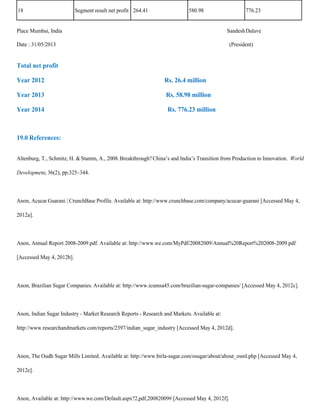 18                         Segment result net profit 264.41                 580.98                   776.23


Place Mumbai, India                                                                           Sandesh Dalave

Date : 31/05/2013                                                                             (President)


Total net profit

Year 2012                                                        Rs. 26.4 million

Year 2013                                                         Rs. 58.98 million

Year 2014                                                          Rs. 776.23 million



19.0 References:


Altenburg, T., Schmitz, H. & Stamm, A., 2008. Breakthrough? China’s and India’s Transition from Production to Innovation. World

Development, 36(2), pp.325–344.



Anon, Acucar Guarani | CrunchBase Profile. Available at: http://www.crunchbase.com/company/acucar-guarani [Accessed May 4,

2012a].



Anon, Annual Report 2008-2009.pdf. Available at: http://www.we.com/MyPdf/20082009/Annual%20Report%202008-2009.pdf

[Accessed May 4, 2012b].



Anon, Brazilian Sugar Companies. Available at: http://www.icumsa45.com/brazilian-sugar-companies/ [Accessed May 4, 2012c].



Anon, Indian Sugar Industry - Market Research Reports - Research and Markets. Available at:

http://www.researchandmarkets.com/reports/2397/indian_sugar_industry [Accessed May 4, 2012d].



Anon, The Oudh Sugar Mills Limited. Available at: http://www.birla-sugar.com/osugar/about/about_osml.php [Accessed May 4,

2012e].



Anon, Available at: http://www.we.com/Default.aspx?2,pdf,20082009# [Accessed May 4, 2012f].
 