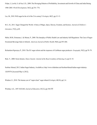 Felipe, J., Laviña, E. & Fan, E.X., 2008. The Diverging Patterns of Profitability, Investment and Growth of China and India During

1980–2003. World Development, 36(5), pp.741–774.



Lee, M., 2010. Will sugar be the oil of the 21st century? Ecologist, 40(7), pp.12–13.



M. L. H., 2011. Sugar Changed the World: A Story of Magic, Spice, Slavery, Freedom, and Science. Journal of Children’s

Literature, 37(2), p.49.



Mello, M.M., Pomeranz, J. & Moran, P., 2008. The Interplay of Public Health Law and Industry Self-Regulation: The Case of Sugar-

Sweetened Beverage Sales in Schools. American Journal of Public Health, 98(4), pp.595–604.



Richardson-Ngwenya, P., 2010. The EU sugar reform and the responses of Caribbean sugar producers. Geography, 95(2), pp.70–79.



Rule, V., 2008. Sweet dreams. Dance Gazette: Journal of the Royal Academy of Dancing, (1), pp.32–35.



Soobian Ahmed, 2012. Indian Sugar Industry. Available at: http://www.slideshare.net/SoobianAhmed/indian-sugar-industry-

12639578 [Accessed May 4, 2012].



Windsor, E., 2010. The human cost of “super-clean” sugar ethanol. Ecologist, 40(10), pp.2–4.




Winship, A.E., 1897. SUGAR. Journal of Education, 45(12), pp.194-195
 