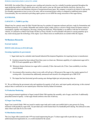 POWER COGENERATION CAPACITY: 65MW

BAGASSE, the residual fiber of sugarcane once crushing and extraction, may be a valuable by-product generated throughout the
sugar producing method. It high calorific price and is thus used to come up with steam and thereby electricity, that may be a
standard thermal various and eliminates emission of inexperienced house gases. My company is second in my district to start-up the
Eco-friendly cogeneration at one in every of its units, with an occasional project outlay as compared to traditional power plants.
Conventionally, this was restricted to providing captive power so as to fulfill the energy necessities of the sugar factory.

8.3 ETHANOL

CAPACITY: 1, 70,000 Lt. per Day

Ethanol may be a generic name for Ethyl Alcohol that may be a product of sugarcane molasses and juice, ready by fermentation and
distillation processes. It’s a volatile, flammable and colorless liquid, widely used as a solvent of drugs meant for human contact or
consumption, together with fragrances, flavoring, coloring and medicines. When blended, as an additive with fuel for motorized
vehicles, it's referred to as Motor Fuel Grade Alcohol or Power Alcohol. It will be blended with petrol in varying quantities up to
any extent relying upon the technology of the engine. Up to fifteen mixes no modifications are needed within the engines.


9.0 Business Research:

External Analysis:

ISSUES with reference to SUGAR trade

Licensing regulations by government:

       I. Sugar trade may be a schedule trade beneath Industrial Development Regulation Act requiring license to manufacturer.

       II. Gestation amount has been reduced from three years to at least one. Minimum capability of a replacement sugar mill is
           2500 TCD and expandable up to 5000 TCD.

       III. Minimum distance between two sugar mills is currently 25 Km. that used to be 35 km. Cane availability is not thus
            crucial demand.

       IV. Government offers incentives where in new mills will sell up to 100 percent of the sugar in free market against hr of
           existing mills - Government has additionally announced such incentive for enlargement up to 5000 TCD.

       V. The impact has been horizontal growth-causing cane shortage-higher per unit processing value etc


VI. We are following the government rules and regulation for quantity of sell, price, and export quality and pricing: in this external
analysis there is restriction on raw material price which has fixed by Indian Government.

9.1 Production Monitoring

I am using government regulations to Sugar (control) Order 1966 regulates the assembly, sale of sugar, stock limit. It additionally
prescribed normal of quality - to that sugar should conform at the time of delivery.

9.2 Sugar Cane Pricing:

Sugar Cane (control) Order 1966 was issued to market sugar trade and to make sure truthful deal to cane growers by fixing
minimum worth payable by sugar mills. Act provided cane worth fixation basis five hundredth profit sharing. Not enforced in some
states where such state fix its own worth.

9.3 Distribution channels:

The Levy Sugar offer (control) order 1979 was issued empowering the govt. To direct sugar mills to provide levy sugar to
authorized persons/organization etc. at a worth mounted for the season.
 