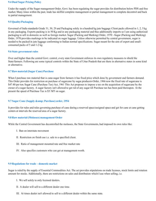 9.4 Dual Sugar Pricing Policy

Under the supply of the Sugar management Order, Govt. has been regulating the sugar provides for distribution below PDS and free
market. Many times within the past, trade has skillful complete management or partial management to complete decontrol and back
to partial management.

9.5 Quality/Packaging

Governed of India standards Grade 31, 30, 29 and Packaging solely in a hundred kg jute baggage. Client packs allowed in 1, 2, 5 kg
in any packaging. Exports packing is in 50 Kg and in any packaging material and thus additionally imports so I am using authorized
packaging to sell in domestic as well as foreign market. Sugar (Packing and Marking) Order, 1970: -Sugar (Packing and Marking)
Order, 1970 provides markings to be indicated on sugar luggage. Unless otherwise permitted by central government, sugar is
needed to be packed in jute luggage conforming to Indian normal specifications. Sugar meant for the aim of export and small-
consumed packs of 5 and 1-2 kg.

9.6 State government rules

Over and higher than the central Govt. control, every state Government enforces its own regulatory measures to shield the
State/farmers. Following are some typical controls within the State of Uttar Pradesh that are there in alternative states in some kind
or alternative.

9.7 Raw material (Sugar Cane) Purchase

When I purchase raw material that is cane-sugar from farmers it has fixed price which done by government and farmers demand.
This Order provides for restriction on purchase of sugarcane by sugar producers Order, 1966 now the fixed rate of sugarcane is
$47.40 per ton. Sugar Cane (Purchase Tax) Act, 1961 This Act proposes to impose a tax on the acquisition of sugarcane by the
owner of a sugar factory. A sugar factory isn't allowed to get rid of any sugar till Purchase tax has been paid thereupon. At the
present the speed of Purchase Tax is $5/ MT on sugar.


9.7 Sugar Cane (Supply &amp; Purchase) order, 1954

It provides for rules and rules governing purchase of cane during a reserved space/assigned space and get for cane at cane getting
centers at intervals the reserved area of a sugar factory.

9.8 Raw material (Molasses) management Order

While the Central Government has decontrolled the molasses, the State Governments, had imposed its own rules like:

       I. Ban on interstate movement

       II. Restriction on finish use i.e. sale to a specified client.

       III. Ratio of management mounted rate and free market rate

       IV. Also specifies customers who can get at management worth.



9.9 Regulations for trade – domestic market

Sugar is ruled by the supply of Essential Commodities Act. The act provides stipulations on trade licenses, stock limits and rotation
amount for stocks. Additionally, there are restrictions on sales and distribution which I use when selling, i.e.

       I. We sell solely to only licensed dealers.

       II. A dealer will sell to a different dealer one time.

       III. At times dealer isn't allowed to sell to a different dealer within the same state.
 