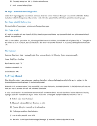 IV. Anybody storing over 900 kg. Of sugar wants license.

        V. Stock to rotate before 15 days.


VI. Sugar - distribution and trading practices

Under the twin pricing policy Government announces from time to time portion of the sugar, which will be sold within the free
market and what's to be equipped at the mounted worth below the general public distribution system known as levy sugar.

Levy Sugar sales/distribution system

The shareholder of my company get discount when purchase sugar.

9.1.1 Period of Sale

We ought to complete sale and dispatch of 100% of such sugar released by the govt. on monthly basis and at intervals stipulated
amount, thus prescribed.

Also so as to cut back speculation and guarantee provides in market, mills are guaranteed to sell the quota evenly in 2 fortnights of
the month i.e. 50:50. However, the sole relaxation is that mills will sell up to minimum 40.5% during a fortnight and a host of 52
.5%.


9.1.2 Customer:

Customer Base in my State: I am supplying to those customer directly the following figures are approximately:

House Hold Users: 1 million

Retailers selling sugar: 30

Licensed wholesalers: 70

Establishments: 800.

9.1.3 Trade Channel

Thus driven by statutory necessities most trade from the mills is to licensed wholesalers - who in flip service retailers for the
household customers and end-users for institutional demand.

Moreover, with such an oversized client base unfold everywhere the country, neither it's potential for the individual mill to access
them, nor service. So trade is a vital link within the offer chain.

In order to form positive of commitments/transactions and assortment of sales proceeds a system of indent and order collecting
agent got developed over a amount of your time in most states. These agents are appointed by the mills whose role is:

        I. To book order from wholesalers.

        II. Place such orders and delivery directions on mills

        III. Arrange deliveries from mills to the wholesalers.

        IV. Collect payment from the wholesalers

        V. Pass on sales proceeds to the mills

        VI. The mills for the higher than service pay a thought by method of commission (0.5 to 0.75%).
 