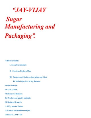 “JAY-VIJAY
Sugar
Manufacturing and
Packaging”.


Table of contents:

      I. Executive summary


      II. About my Business Plan


      III. Background: Business description and Aims

           4.0 Main Objectives of My Business

5.0 Our mission

6.0 LOCATION

7.0 Business definition:

8.0 Product and quality maintain

9.0 Business Research

11.0 Key success factors

12.0 Macro environment analysis

13.0 PEST ANALYSIS
 
