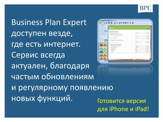 Business Plan Expert
доступен везде,
где есть интернет.
Cервис всегда
актуален, благодаря
частым обновлениям
и регулярному появлению
новых функций.       Готовится версия
                       для iPhone и iPad!
 