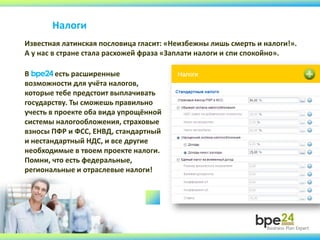 Налоги
Известная латинская пословица гласит: «Неизбежны лишь смерть и налоги!».
А у нас в стране стала расхожей фраза «Заплати налоги и спи спокойно».
В bpe24 есть расширенные
возможности для учёта налогов,
которые тебе предстоит выплачивать
государству. Ты сможешь правильно
учесть в проекте оба вида упрощённой
системы налогообложения, страховые
взносы ПФР и ФСС, ЕНВД, стандартный
и нестандартный НДС, и все другие
необходимые в твоем проекте налоги.
Помни, что есть федеральные,
региональные и отраслевые налоги!
 
