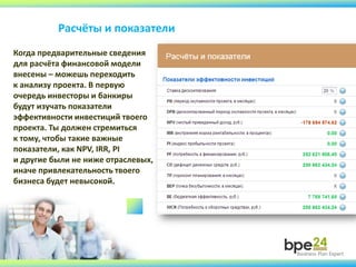 Расчёты и показатели
Когда предварительные сведения
для расчёта финансовой модели
внесены – можешь переходить
к анализу проекта. В первую
очередь инвесторы и банкиры
будут изучать показатели
эффективности инвестиций твоего
проекта. Ты должен стремиться
к тому, чтобы такие важные
показатели, как NPV, IRR, PI
и другие были не ниже отраслевых,
иначе привлекательность твоего
бизнеса будет невысокой.
 