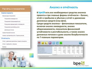 Анализ и отчётность
В bpe24есть все необходимые средства анализа
проекта и три главные формы отчётности – баланс,
отчёт о прибылях и убытках и отчёт о движении
денежных средств (кэш-фло).
Среди средств анализа – финансовые показатели,
включая анализ ликвидности, анализ
оборачиваемости, показатели финансовой
устойчивости и рентабельности, а также анализ
денежных потоков и даже анализ безубыточности
по 7 главным параметрам.
 