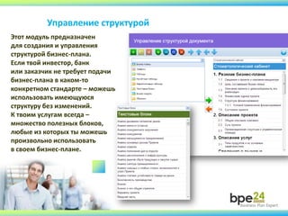 Управление структурой
Этот модуль предназначен
для создания и управления
структурой бизнес-плана.
Если твой инвестор, банк
или заказчик не требует подачи
бизнес-плана в каком-то
конкретном стандарте – можешь
использовать имеющуюся
структуру без изменений.
К твоим услугам всегда –
множество полезных блоков,
любые из которых ты можешь
произвольно использовать
в своем бизнес-плане.
 