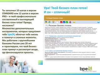Ура! Твой бизнес-план готов!
И он – отличный!
Ты заполнил 10 шагов в версии
STANDARD или 12 шагов в версии
PRO – и твой профессионально
составленный и выглядящий
бизнес-план готов! Правда,
несложно?
Множество дополнительных
инструментов, которые предложит
тебе bpe24, облегчат тебе жизнь
и помогут в сложные моменты.
Мы работаем с крупнейшими
банками России уже 20 лет
и гарантируем, что твой бизнес-
план примут и рассмотрят везде,
где финансируются проекты.
 