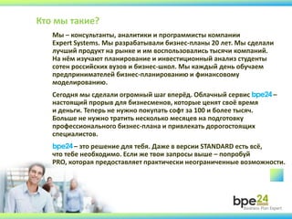 Мы – консультанты, аналитики и программисты компании
Expert Systems. Мы разрабатывали бизнес-планы 20 лет. Мы сделали
лучший продукт на рынке и им воспользовались тысячи компаний.
На нём изучают планирование и инвестиционный анализ студенты
сотен российских вузов и бизнес-школ. Мы каждый день обучаем
предпринимателей бизнес-планированию и финансовому
моделированию.
Сегодня мы сделали огромный шаг вперёд. Облачный сервис bpe24–
настоящий прорыв для бизнесменов, которые ценят своё время
и деньги. Теперь не нужно покупать софт за 100 и более тысяч.
Больше не нужно тратить несколько месяцев на подготовку
профессионального бизнес-плана и привлекать дорогостоящих
специалистов.
bpe24– это решение для тебя. Даже в версии STANDARD есть всё,
что тебе необходимо. Если же твои запросы выше – попробуй
PRO, которая предоставляет практически неограниченные возможности.
Кто мы такие?
 