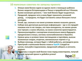 1. Опиши свою бизнес-идею на одном листе с помощью шаблона
бизнес-модели Остервальдера и Пинье и проработай все 9 блоков.
2. Выяви основную ценность – чем твой бизнес будет выделяться.
3. Продумай, продажа чего и кому будет приносить основной
доход, и определи, что будет составлять самые большие статьи
расходов.
4. Узнай, где, сколько и на каких условиях можно получить деньги.
5. Собери всю доступную рыночную информацию – где и кто продаёт
похожие или те же товары, кто твои конкуренты, по каким ценам
они торгуют, в каких объемах, на каких клиентов ориентируются.
6. Проконсультируйся с экспертами относительно своего будущего
юридического статуса, системы налогообложения и бухучёта.
7. Сравни цены и условия твоих поставщиков и партнёров, выясни
возможные скидки, отсрочки, минимальные партии и т.д.
8. Выбери команду, которая будет с тобой работать, распредели роли.
9. Приступай к написанию бизнес-плана в bpe24. Следуй по
шагам, пользуйся подсказками, продолжай собирать и уточнять
данные.
10. Представь и защити свой бизнес-план перед инвесторами, получай
деньги, запускай проект и добейся успеха!
10 полезных советов по запуску проекта
 