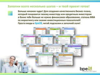 Заполни всего несколько шагов – и твой проект готов!
Больше никаких чудес! Для создания качественного бизнес-плана,
который понравится твоему инвестору или кредитным инвесторам
в банке тебе больше не нужно финансовое образование, степень МВА
по маркетингу или знание инвестиционных показателей!
Просто входи в bpe24, читай подсказки и заполняй поля!
 