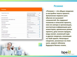 Резюме
«Резюме» – это общие сведения
и настройки твоего проекта.
Заполнение первого шага
обычно не вызывает
сложностей. Он содержит
название и описание проекта,
имя его автора и организации,
контактную информацию для
инвесторов, временные рамки
проекта, дату начала продаж,
виды валют, взаимный курс
и другие сведения, влияющие
на твой проект. Некоторые
сведения, указанные на этом
шаге, украсят обложку
будущего бизнес-плана.
 
