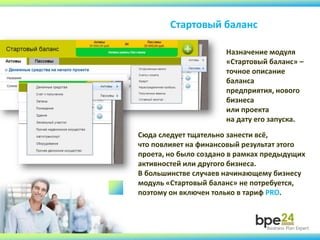 Стартовый баланс
Сюда следует тщательно занести всё,
что повлияет на финансовый результат этого
проета, но было создано в рамках предыдущих
активностей или другого бизнеса.
В большинстве случаев начинающему бизнесу
модуль «Стартовый баланс» не потребуется,
поэтому он включен только в тариф PRO.
Назначение модуля
«Стартовый баланс» –
точное описание
баланса
предприятия, нового
бизнеса
или проекта
на дату его запуска.
 