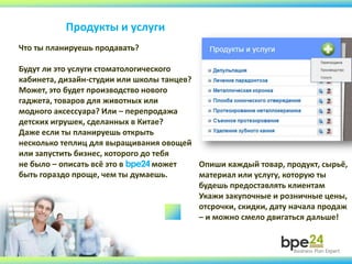 Продукты и услуги
Что ты планируешь продавать?
Будут ли это услуги стоматологического
кабинета, дизайн-студии или школы танцев?
Может, это будет производство нового
гаджета, товаров для животных или
модного аксессуара? Или – перепродажа
детских игрушек, сделанных в Китае?
Даже если ты планируешь открыть
несколько теплиц для выращивания овощей
или запустить бизнес, которого до тебя
не было – описать всё это в bpe24 может
быть гораздо проще, чем ты думаешь.
Опиши каждый товар, продукт, сырьё,
материал или услугу, которую ты
будешь предоставлять клиентам
Укажи закупочные и розничные цены,
отсрочки, скидки, дату начала продаж
– и можно смело двигаться дальше!
 