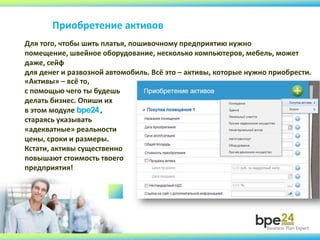 Приобретение активов
Для того, чтобы шить платья, пошивочному предприятию нужно
помещение, швейное оборудование, несколько компьютеров, мебель, может
даже, сейф
для денег и развозной автомобиль. Всё это – активы, которые нужно приобрести.
«Активы» – всё то,
с помощью чего ты будешь
делать бизнес. Опиши их
в этом модуле bpe24 ,
стараясь указывать
«адекватные» реальности
цены, сроки и размеры.
Кстати, активы существенно
повышают стоимость твоего
предприятия!
 
