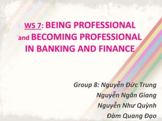 WS 7: BEING PROFESSIONAL
and BECOMING PROFESSIONAL
IN BANKING AND FINANCE
Group 8: Nguyễn Đức Trung
Nguyễn Ngân Giang
Nguyễn Như Quỳnh
Đàm Quang Đạo
 