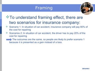 Framing
To understand framing effect, there are
two scenarios for insurance company:
 Scenario 1: In situation of car accident, insurance company will pay 80% of
the cost for repairing
 Scenarios 2: In situation of car accident, the driver has to pay 20% of the
cost for repairing
The outcomes are the same, so people are likely to prefer scenario 1
because it is presented as a gain instead of a loss.
IBD@NEU
 