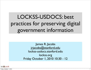 LOCKSS-USDOCS: best
                    practices for preserving digital
                       government information

                                     James R. Jacobs
                                jrjacobs@stanford.edu
                              lockss-usdocs.stanford.edu
                                       lockss.org
                          Friday October 1, 2010 10:30 - 12


Friday, October 1, 2010                                       1
 