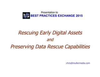 Presentation to
BEST PRACTICES EXCHANGE 2015
Rescuing Early Digital AssetsRescuing Early Digital Assets
andand
Preserving Data Rescue CapabilitiesPreserving Data Rescue Capabilities
chris@mullermedia.com
 